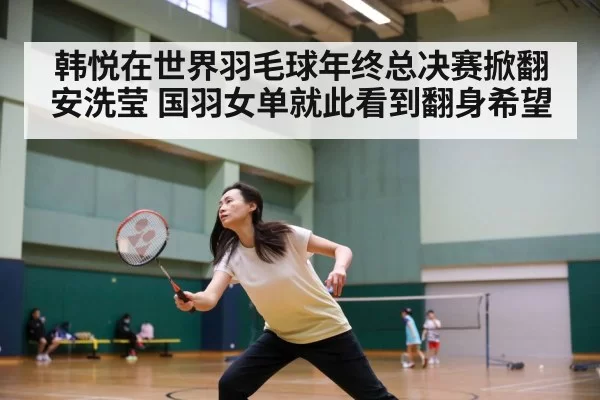 韩悦在世界羽毛球年终总决赛掀翻安洗莹 国羽女单就此看到翻身希望