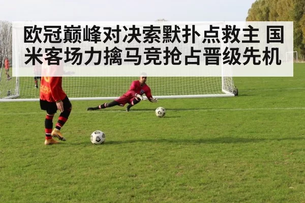 欧冠巅峰对决索默扑点救主 国米客场力擒马竞抢占晋级先机